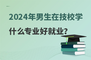 2024年男生在技校學什么專業好就業?