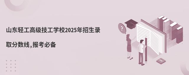 山東輕工高級技工學校2025年招生錄取分數線,報考必備