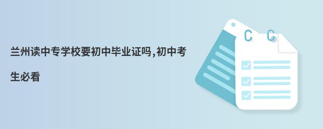 蘭州讀中專學校要初中畢業證嗎,初中考生必看