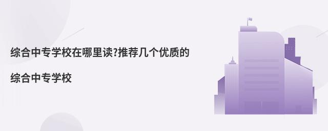 綜合中專學校在哪里讀?推薦幾個優質的綜合中專學校