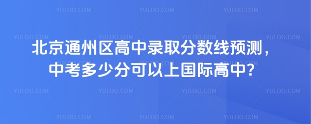 北京通州區高中錄取分數線預測,中考多少分可以上國際高中?