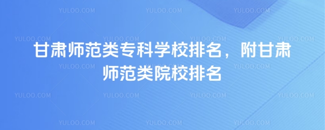 甘肅師范類專科學校排名,附甘肅師范類院校排名
