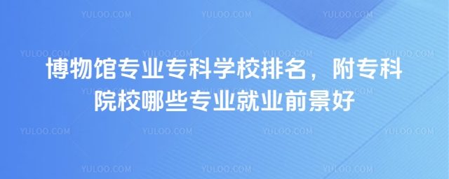 博物館專業專科學校排名,附專科院校哪些專業就業前景好