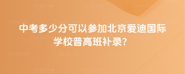 中考多少分可以參加北京愛迪國際學(xué)校普高班補(bǔ)錄