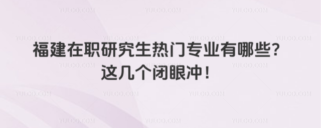 福建在職研究生熱門專業有哪些?這幾個閉眼沖!