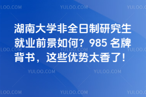 湖南大學非全日制研究生就業前景如何?985 名牌背書,這些優勢太香了!